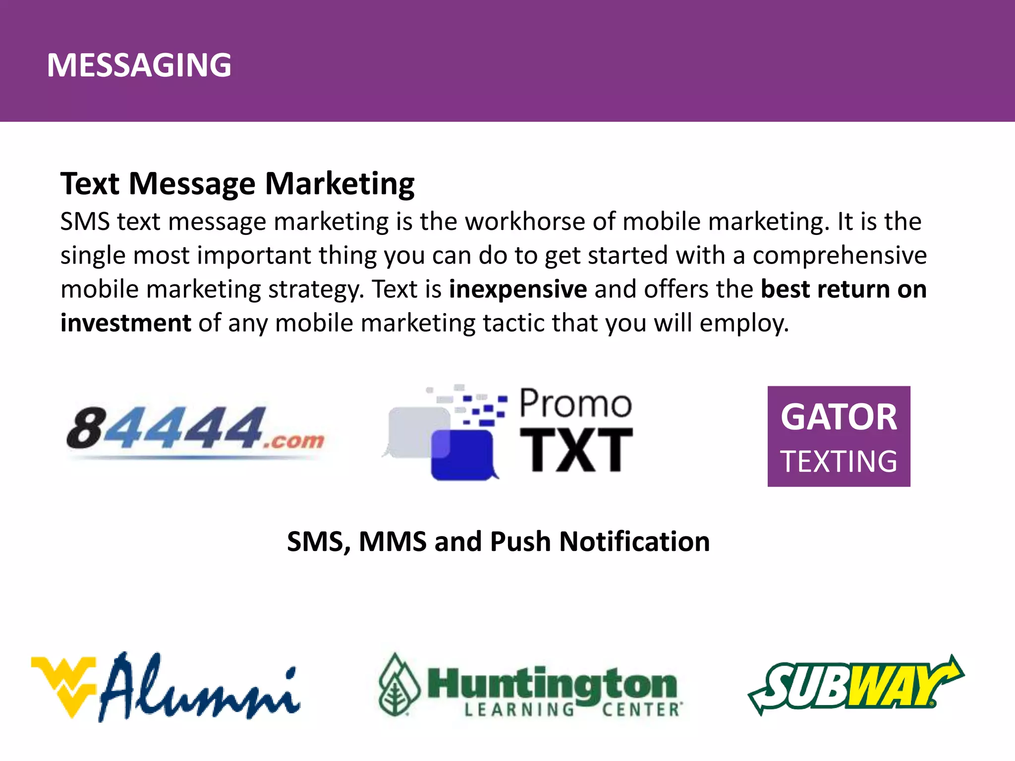 MESSAGING
Text Message Marketing
SMS text message marketing is the workhorse of mobile marketing. It is the
single most important thing you can do to get started with a comprehensive
mobile marketing strategy. Text is inexpensive and offers the best return on
investment of any mobile marketing tactic that you will employ.
SMS, MMS and Push Notification
GATOR
TEXTING
 
