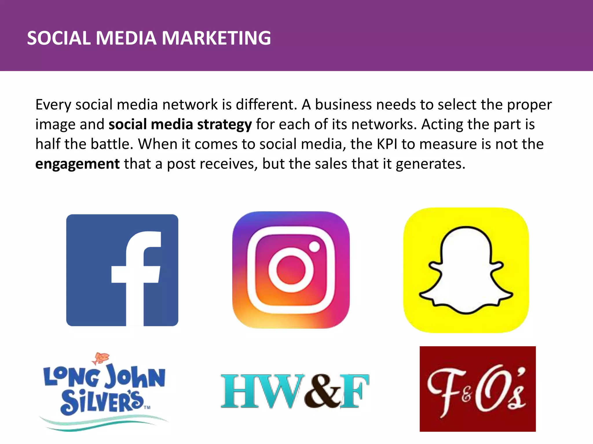 SOCIAL MEDIA MARKETING
Every social media network is different. A business needs to select the proper
image and social media strategy for each of its networks. Acting the part is
half the battle. When it comes to social media, the KPI to measure is not the
engagement that a post receives, but the sales that it generates.
 