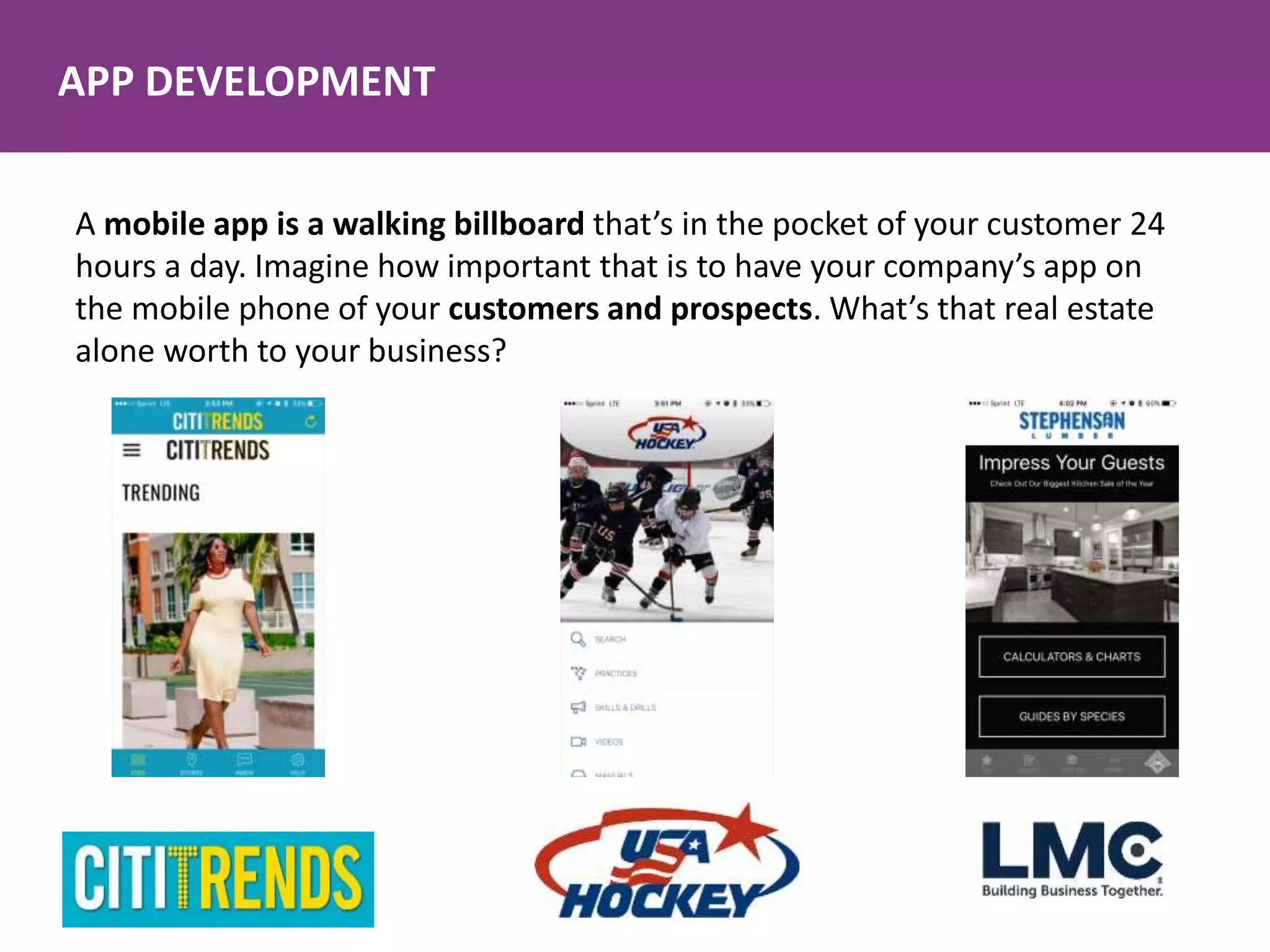 APP DEVELOPMENT
A mobile app is a walking billboard that’s in the pocket of your customer 24
hours a day. Imagine how important that is to have your company’s app on
the mobile phone of your customers and prospects. What’s that real estate
alone worth to your business?
 