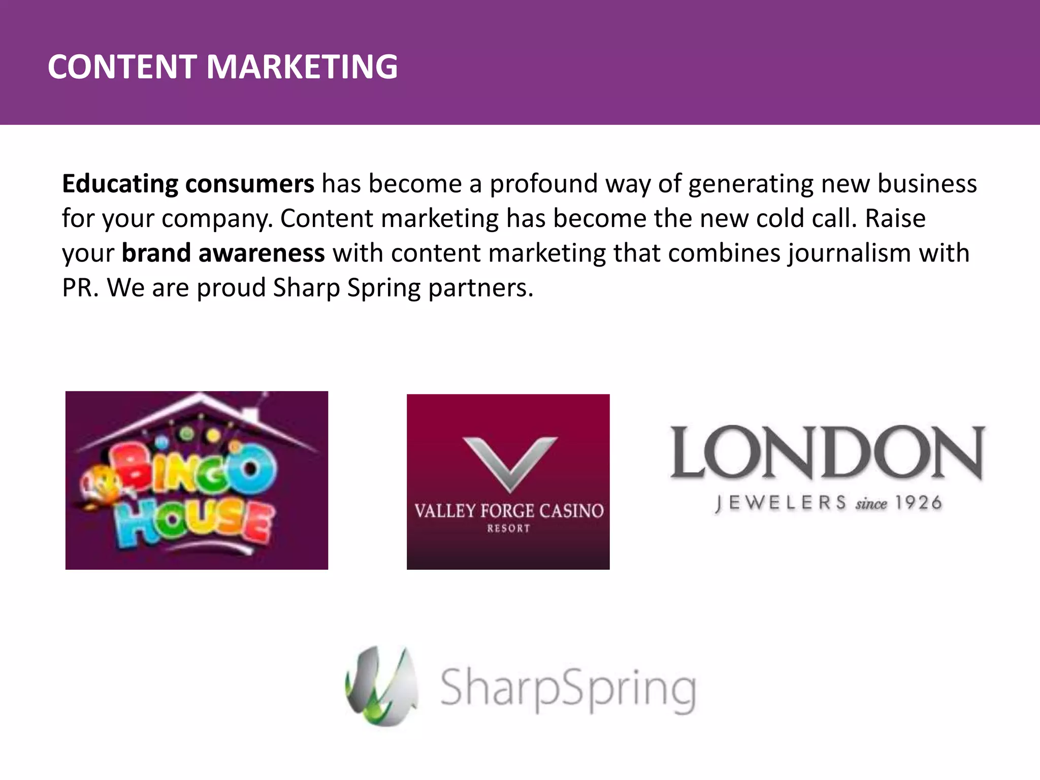 CONTENT MARKETING
Educating consumers has become a profound way of generating new business
for your company. Content marketing has become the new cold call. Raise
your brand awareness with content marketing that combines journalism with
PR. We are proud Sharp Spring partners.
 