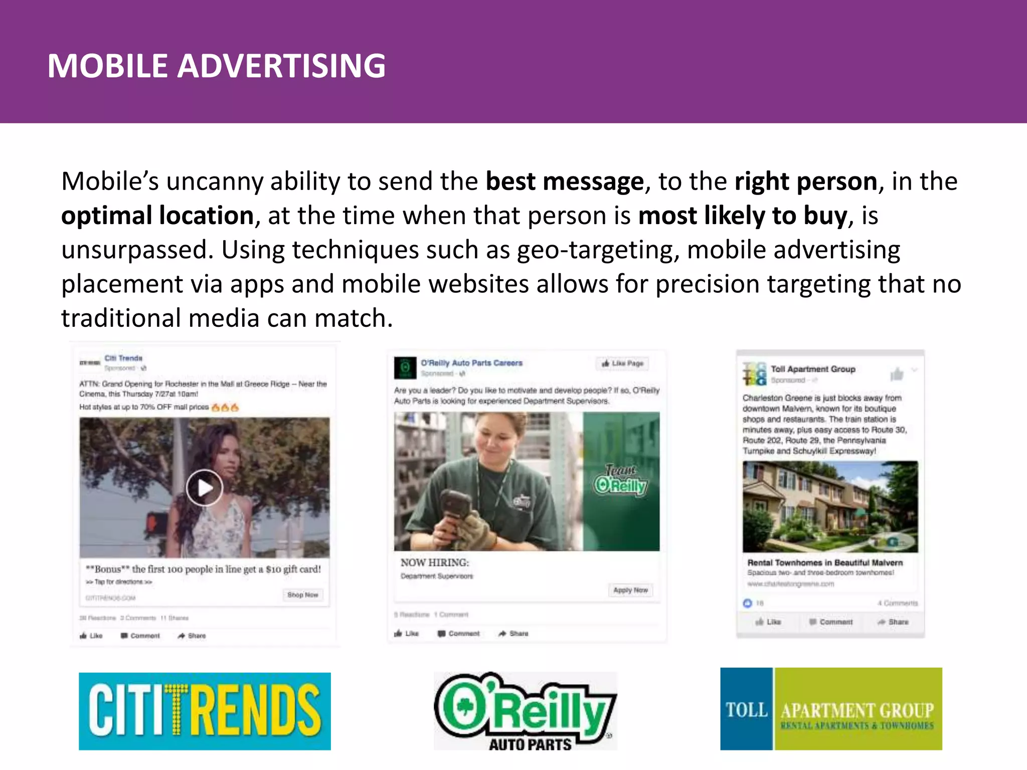 MOBILE ADVERTISING
Mobile’s uncanny ability to send the best message, to the right person, in the
optimal location, at the time when that person is most likely to buy, is
unsurpassed. Using techniques such as geo-targeting, mobile advertising
placement via apps and mobile websites allows for precision targeting that no
traditional media can match.
 