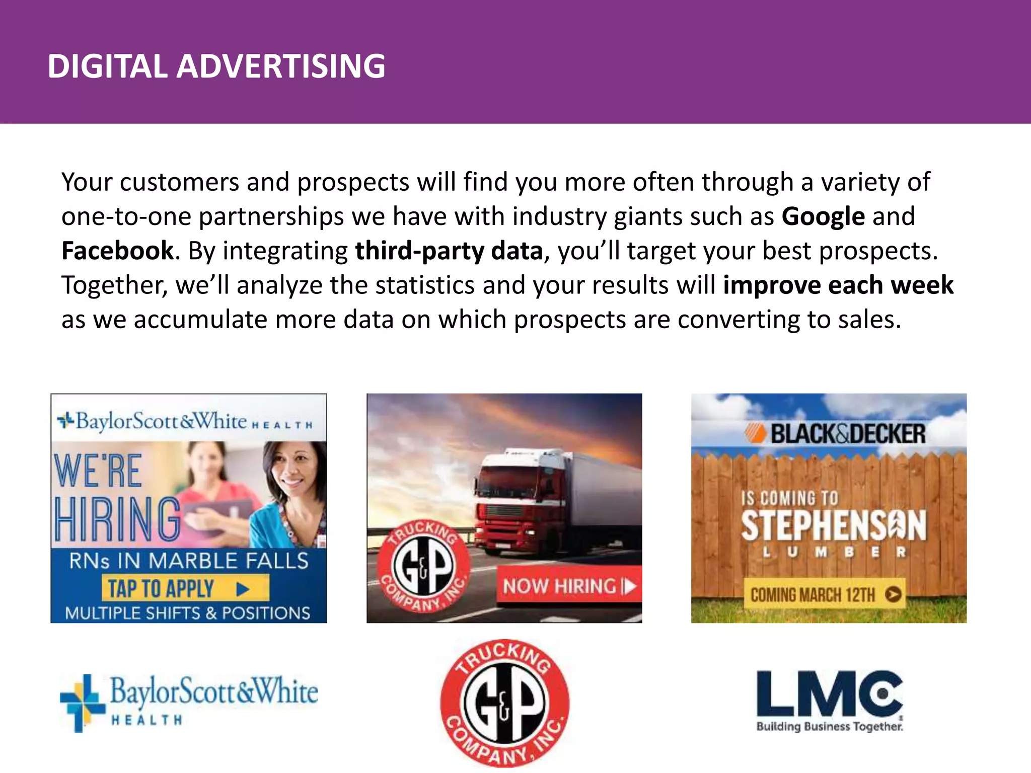 DIGITAL ADVERTISING
Your customers and prospects will find you more often through a variety of
one-to-one partnerships we have with industry giants such as Google and
Facebook. By integrating third-party data, you’ll target your best prospects.
Together, we’ll analyze the statistics and your results will improve each week
as we accumulate more data on which prospects are converting to sales.
 