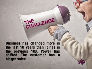 Business has changed more in
the last 10 years than it has in
the previous 100. Power has
shifted. The customer has a
bigger voice.
THE 
CHALLENGE
 