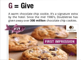 G = Give
#29
A warm chocolate chip cookie. It’s a signature extra
by the hotel. Since the mid 1980’s, Doubletree has
given away over 300 million chocolate chip cookies.
FIRST IMPRESSION
 