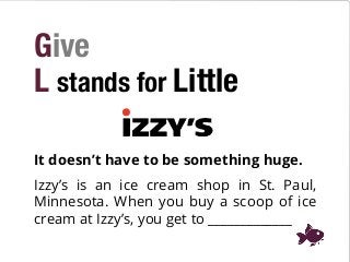 Give
L stands for Little
It doesn’t have to be something huge.
Izzy’s is an ice cream shop in St. Paul,
Minnesota. When you buy a scoop of ice
cream at Izzy’s, you get to _____________
 