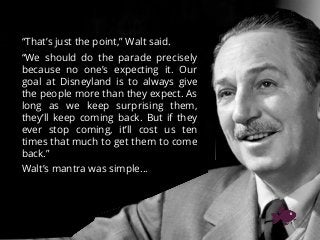 “That’s just the point,” Walt said.
“We should do the parade precisely
because no one’s expecting it. Our
goal at Disneyland is to always give
the people more than they expect. As
long as we keep surprising them,
they’ll keep coming back. But if they
ever stop coming, it’ll cost us ten
times that much to get them to come
back.”
Walt’s mantra was simple…
 