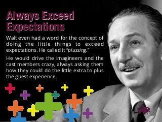 Always Exceed
Expectations
Walt even had a word for the concept of
doing the little things to exceed
expectations. He called it “plussing.”
He would drive the imagineers and the
cast members crazy, always asking them
how they could do the little extra to plus
the guest experience.
 