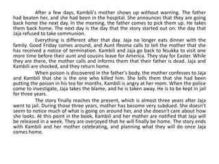 After a few days, Kambili's mother shows up without warning. The father
had beaten her, and she had been in the hospital. She announces that they are going
back home the next day. In the morning, the father comes to pick them up. He takes
them back home. The next day is the day that the story started out on: the day that
Jaja refused to take communion.
Everything is different after that day. Jaja no longer eats dinner with the
family. Good Friday comes around, and Aunt Ifeoma calls to tell the mother that she
has received a notice of termination. Kambili and Jaja go back to Nsukka to visit one
more time before their aunt and cousins leave for America. They stay for Easter. While
they are there, the mother calls and informs them that their father is dead. Jaja and
Kambili are shocked, and they return home.
When poison is discovered in the father's body, the mother confesses to Jaja
and Kambili that she is the one who killed him. She tells them that she had been
putting the poison in his tea for months. Kambili is angry at her mom. When the police
come to investigate, Jaja takes the blame, and he is taken away. He is to be kept in jail
for three years.
The story finally reaches the present, which is almost three years after Jaja
went to jail. During those three years, mother has become very subdued. She doesn't
seem to notice much of what is going on around her, and she doesn't care about how
she looks. At this point in the book, Kambili and her mother are notified that Jaja will
be released in a week. They are overjoyed that he will finally be home. The story ends
with Kambili and her mother celebrating, and planning what they will do once Jaja
comes home.
 
