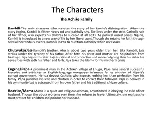 The Characters
The Achike Family
Kambili-The main character who narrates the story of her family’s disintegration. When the
story begins, Kambili is fifteen years old and painfully shy. She lives under the strict Catholic rule
of her father, who expects his children to succeed at all costs. As political unrest seizes Nigeria,
Kambili is introduced to a new way of life by her liberal aunt. Though she retains her faith through
several horrendous events, Kambili learns to question authority when necessary.
Chukwuka/Jaja-Kambili’s brother, who is about two years older than her. Like Kambili, Jaja
strains under the tyranny of his father. After both his sister and mother are hospitalized from
beatings, Jaja begins to rebel. Jaja is rational and protective and more outgoing than his sister. He
severs ties with both his father and faith. Jaja takes the blame for his mother’s crime
Eugene/Papa-A prominent man in the Achike’s village of Enugu, Papa runs several successful
factories and publishes an English-language newspaper infamous for its criticism of Nigeria’s
corrupt government. He is a devout Catholic who expects nothing less than perfection from his
family. Papa punishes his wife and children in order to correct their behavior. Papa is beloved in
his community but is estranged from his own father and his traditional African culture.
Beatrice/Mama-Mama is a quiet and religious woman, accustomed to obeying the rule of her
husband. Though the abuse worsens over time, she refuses to leave. Ultimately, she realizes she
must protect her children and poisons her husband.
 