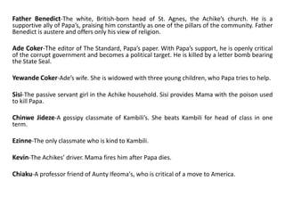 Father Benedict-The white, British-born head of St. Agnes, the Achike’s church. He is a
supportive ally of Papa’s, praising him constantly as one of the pillars of the community. Father
Benedict is austere and offers only his view of religion.
Ade Coker-The editor of The Standard, Papa’s paper. With Papa’s support, he is openly critical
of the corrupt government and becomes a political target. He is killed by a letter bomb bearing
the State Seal.
Yewande Coker-Ade’s wife. She is widowed with three young children, who Papa tries to help.
Sisi-The passive servant girl in the Achike household. Sisi provides Mama with the poison used
to kill Papa.
Chinwe Jideze-A gossipy classmate of Kambili’s. She beats Kambili for head of class in one
term.
Ezinne-The only classmate who is kind to Kambili.
Kevin-The Achikes’ driver. Mama fires him after Papa dies.
Chiaku-A professor friend of Aunty Ifeoma's, who is critical of a move to America.
 
