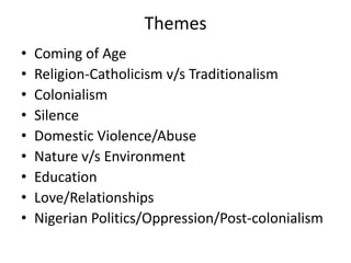 Themes
• Coming of Age
• Religion-Catholicism v/s Traditionalism
• Colonialism
• Silence
• Domestic Violence/Abuse
• Nature v/s Environment
• Education
• Love/Relationships
• Nigerian Politics/Oppression/Post-colonialism
 