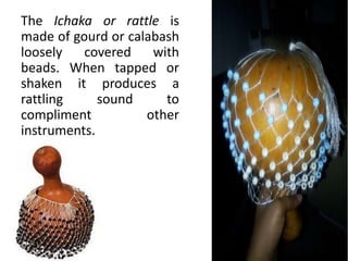 The Ichaka or rattle is
made of gourd or calabash
loosely covered with
beads. When tapped or
shaken it produces a
rattling sound to
compliment other
instruments.
 