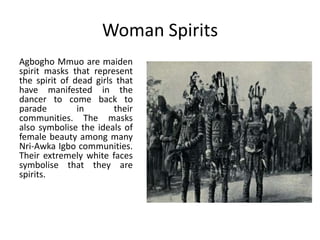 Woman Spirits
Agbogho Mmuo are maiden
spirit masks that represent
the spirit of dead girls that
have manifested in the
dancer to come back to
parade in their
communities. The masks
also symbolise the ideals of
female beauty among many
Nri-Awka Igbo communities.
Their extremely white faces
symbolise that they are
spirits.
 