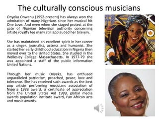 The culturally conscious musicians
Onyeka Onwenu (1952-present) has always won the
admiration of many Nigerians since her musical hit
One Love. And even when she staged protest at the
gate of Nigerian television authority concerning
artiste royalty fee many still applauded her bravery.
She has maintained an excellent spirit in her career
as a singer, journalist, actress and humanist. She
started her early childhood education in Nigeria then
moved over to the United States. She studied in the
Wellesley College Massachusetts. In 1977-79 she
was appointed a staff of the public information
United Nations.
Through her music Onyeka, has enthused
unparalleled patriotism, preached, peace, love and
tolerance. She has received such awards as the best
pop artiste performing musicians association of
Nigeria 1988 award, a certificate of appreciation
from the United States Aid 1989, global media
awards population institute award, Pan African arts
and music awards.
 