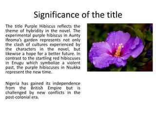 Significance of the title
The title Purple Hibiscus reflects the
theme of hybridity in the novel. The
experimental purple hibiscus in Aunty
Ifeoma’s garden represents not only
the clash of cultures experienced by
the characters in the novel, but
likewise a hope for a better future. In
contrast to the startling red hibiscuses
in Enugu which symbolize a violent
past, the purple hibiscuses in Nsukka
represent the new time.
Nigeria has gained its independence
from the British Empire but is
challenged by new conflicts in the
post-colonial era.
 