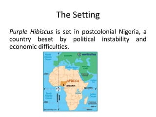 The Setting
Purple Hibiscus is set in postcolonial Nigeria, a
country beset by political instability and
economic difficulties.
 