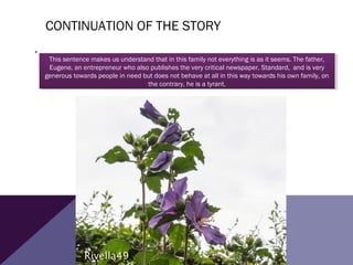 CONTINUATION OF THE STORY
,
This sentence makes us understand that in this family not everything is as it seems. The father,
Eugene, an entrepreneur who also publishes the very critical newspaper, Standard, and is very
generous towards people in need but does not behave at all in this way towards his own family, on
the contrary, he is a tyrant.
This sentence makes us understand that in this family not everything is as it seems. The father,
Eugene, an entrepreneur who also publishes the very critical newspaper, Standard, and is very
generous towards people in need but does not behave at all in this way towards his own family, on
the contrary, he is a tyrant.
 