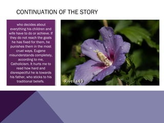 CONTINUATION OF THE STORY
 
who decides about
everything his children and
wife have to do or achieve. If
they do not reach the goals
he has fixed for them, he
punishes them in the most
cruel ways. Eugene
misunderstands completely,
according to me,
Catholicism. It hurts me to
read how hard and
disrespectful he is towards
his father, who sticks to his
traditional beliefs.
who decides about
everything his children and
wife have to do or achieve. If
they do not reach the goals
he has fixed for them, he
punishes them in the most
cruel ways. Eugene
misunderstands completely,
according to me,
Catholicism. It hurts me to
read how hard and
disrespectful he is towards
his father, who sticks to his
traditional beliefs.
 