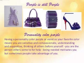 Purple is still Purple
Personality color purple
Having a personality color purple or violet as your favorite color
means you are sensitive and compassionate, understanding
and supportive, thinking of others before yourself - you are the
person others come to for help - being needed motivates you
but sometimes people take advantage of you.
 