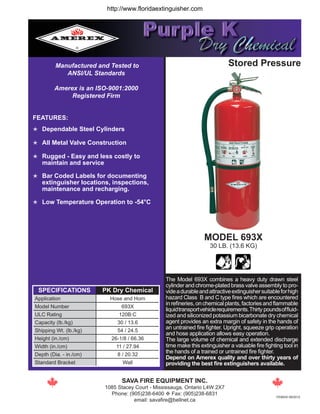  Dependable Steel Cylinders
 All Metal Valve Construction
 Rugged - Easy and less costly to
maintain and service
 Bar Coded Labels for documenting
extinguisher locations, inspections, 	
maintenance and recharging.
 Low Temperature Operation to -54°C
Manufactured and Tested to
ANSI/UL Standards
Amerex is an ISO-9001:2000
Registered Firm
The Model 693X combines a heavy duty drawn steel
cylinder and chrome-plated brass valve assembly to pro-
videadurableandattractiveextinguishersuitableforhigh
hazard Class B and C type fires which are encountered
inrefineries,onchemicalplants,factoriesandflammable
liquidtransportvehiclerequirements.Thirty poundsoffluid-
ized and siliconized potassium bicarbonate dry chemical
agent provides an extra margin of safety in the hands of
an untrained fire fighter. Upright, squeeze grip operation
and hose application allows easy operation.
The large volume of chemical and extended discharge
time make this extinguisher a valuable fire fighting tool in
the hands of a trained or untrained fire fighter.
Depend on Amerex quality and over thirty years of
providing the best fire extinguishers available.
Stored Pressure
MODEL 693X
30 LB. (13.6 KG)
SAVA FIRE EQUIPMENT INC.
1085 Stacey Court - Mississauga, Ontario L4W 2X7
Phone: (905)238-6400 v Fax: (905)238-6831
email: savafire@bellnet.ca
FEATURES:
SPECIFICATIONS PK Dry Chemical
Application Hose and Horn
Model Number 693X
ULC Rating 120B:C
Capacity (lb./kg) 30 / 13.6
Shipping Wt. (lb./kg) 54 / 24.5
Height (in./cm) 26-1/8 / 66.36
Width (in./cm) 11 / 27.94
Depth (Dia. - in./cm) 8 / 20.32
Standard Bracket Wall
FE693X-09/2012
http://www.floridaextinguisher.com
 