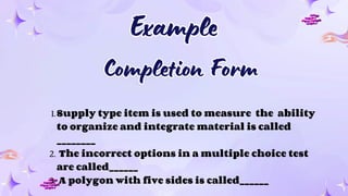 Example
Example
1.Supply type item is used to measure the ability
to organize and integrate material is called
________
2. The incorrect options in a multiple choice test
are called______
3. A polygon with five sides is called______
Completion Form
Completion Form
 