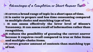 Advantages of a Completion or Short Answer Test
Advantages of a Completion or Short Answer Test
1.It covers a broad range of topic in a short span of time.
2.It is easier to prepare and less time consuming compared
to multiple choice and matching type of test.
3. It can assess effectively the lower level of Bloom’s
Taxonomy. It can assess recall of information rather than
recognition.
4.It reduces the possibility of guessing the correct answer
because it requires recall compared to true or false items
and multiple-choice items.
5.It covers greater amount of contents than matching type
of test.
 