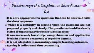 Disadvantages of a Completion or Short Answer
Test
Disadvantages of a Completion or Short Answer
Test
1.It is only appropriate for questions that can be answered with
the short responses.
2. There is a difficulty in scoring when the questions are not
prepared properly and clearly. The questions should be clearly
stated so that the answer of the student is clear.
3.It can assess only knowledge, comprehension and application
levels in Bloom’s Taxonomy of cognitive domain.
4.It is not adaptable in measuring complex learning outcomes.
5.Scoring is tedious and time consuming.
 