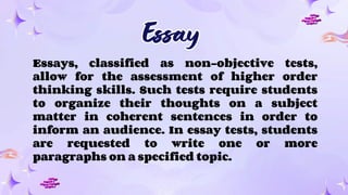Essay
Essay
Essays, classified as non-objective tests,
allow for the assessment of higher order
thinking skills. Such tests require students
to organize their thoughts on a subject
matter in coherent sentences in order to
inform an audience. In essay tests, students
are requested to write one or more
paragraphs on a specified topic.
 