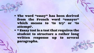 The word “essay” has been derived
from the French word “essayer”
which means to ‘to try’ or ‘to
attempt’.
“ Essay test is a test that requires the
student to structure a rather long
written response up to several
paragraphs.
 