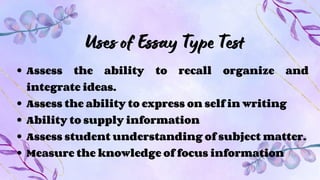 Uses of Essay Type Test
Assess the ability to recall organize and
integrate ideas.
Assess the ability to express on self in writing
Ability to supply information
Assess student understanding of subject matter.
Measure the knowledge of focus information
 