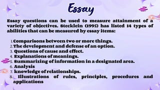 Essay
Essay
Essay questions can be used to measure attainment of a
variety of objectives. Stecklein (1995) has listed 14 types of
abilities that can be measured by essay items:
1.Comparisons between two or more things.
2.The development and defense of an option.
3. Questions of cause and effect.
4. Explanations of meanings.
5. Summarizing of information in a designated area.
6. Analysis
7. knowledge of relationships.
8. Illustrations of rules, principles, procedures and
applications
 