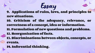 Essay
Essay
9. Applications of rules, laws, and principles to
new situations.
10. Criticism of the adequacy, relevance, or
correctness of a concept, idea or information.
11. Formulation of new questions and problems.
12. Reorganization of facts.
13. Discriminations between objects, concepts, or
events.
14. Inferential thinking.
 