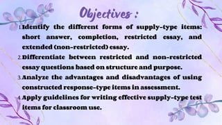 Objectives :
1.Identify the different forms of supply-type items:
short answer, completion, restricted essay, and
extended (non-restricted) essay.
2.Differentiate between restricted and non-restricted
essay questions based on structure and purpose.
3.Analyze the advantages and disadvantages of using
constructed response-type items in assessment.
4.Apply guidelines for writing effective supply-type test
items for classroom use.
 