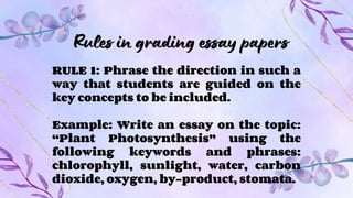Rules in grading essay papers
RULE 1: Phrase the direction in such a
way that students are guided on the
key concepts to be included.
Example: Write an essay on the topic:
“Plant Photosynthesis” using the
following keywords and phrases:
chlorophyll, sunlight, water, carbon
dioxide, oxygen, by-product, stomata.
 