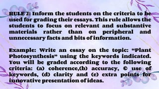 RULE 2: Inform the students on the criteria to be
used for grading their essays. This rule allows the
students to focus on relevant and substantive
materials rather than on peripheral and
unnecessary facts and bits of information.
Example: Write an essay on the topic: “Plant
Photosynthesis” using the keywords indicated.
You will be graded according to the following
criteria: (a) coherence,(b) accuracy, © use of
keywords, (d) clarity and (e) extra points for
innovative presentation of ideas.
 