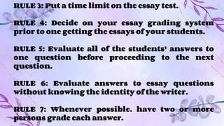 RULE 3: Put a time limit on the essay test.
RULE 4: Decide on your essay grading system
prior to one getting the essays of your students.
RULE 5: Evaluate all of the students’ answers to
one question before proceeding to the next
question.
RULE 6: Evaluate answers to essay questions
without knowing the identity of the writer.
RULE 7: Whenever possible. have two or more
persons grade each answer.
 