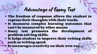 Advantage of Essay Test
The freedom of response allows the student to
express their thoughts with their words.
It measures complex learning outcomes that
can’t be measured by other means
Essay test promotes the development of
problem solving skills.
It helps student to improve their writing skills
such as writing speed.
It encourages creativity on their own way.
 