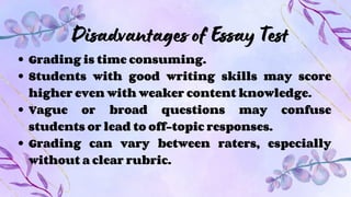 Disadvantages of Essay Test
Grading is time consuming.
Students with good writing skills may score
higher even with weaker content knowledge.
Vague or broad questions may confuse
students or lead to off-topic responses.
Grading can vary between raters, especially
without a clear rubric.
 