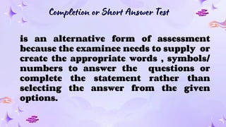 Completion or Short Answer Test
Completion or Short Answer Test
is an alternative form of assessment
because the examinee needs to supply or
create the appropriate words , symbols/
numbers to answer the questions or
complete the statement rather than
selecting the answer from the given
options.
 