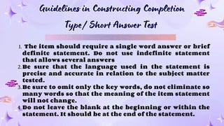 Guidelines in Constructing Completion
Type/ Short Answer Test
Guidelines in Constructing Completion
Type/ Short Answer Test
1. The item should require a single word answer or brief
definite statement. Do not use indefinite statement
that allows several answers
2.Be sure that the language used in the statement is
precise and accurate in relation to the subject matter
tested.
3.Be sure to omit only the key words, do not eliminate so
many words so that the meaning of the item statement
will not change.
4.Do not leave the blank at the beginning or within the
statement. It should be at the end of the statement.
 