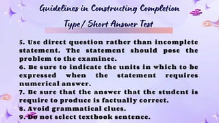 Guidelines in Constructing Completion
Type/ Short Answer Test
Guidelines in Constructing Completion
Type/ Short Answer Test
5. Use direct question rather than incomplete
statement. The statement should pose the
problem to the examinee.
6. Be sure to indicate the units in which to be
expressed when the statement requires
numerical answer.
7. Be sure that the answer that the student is
require to produce is factually correct.
8. Avoid grammatical clues.
9. Do not select textbook sentence.
 