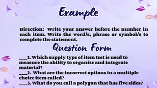Example
Example
Direction: Write your answer before the number in
each item. Write the word/s, phrase or symbol/s to
complete the statement.
____1. Which supply type of item test is used to
measure the ability to organize and integrate
material?
____2. What are the incorrect options in a multiple
choice item called?
____3. What do you call a polygon that has five sides?
Question Form
Question Form
 