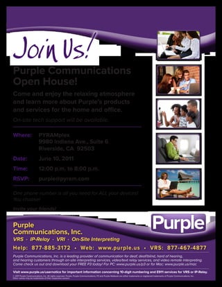 Join Us!
Purple Communications
Open House!
Come and enjoy the relaxing atmosphere
and learn more about Purple’s products
and services for the home and office.
On-site tech support will be available.

Where:                    PYRAMplex
                          9980 Indiana Ave., Suite 6
                          Riverside, CA 92503
Date:                     June 10, 2011
Time:                     12:00 p.m. to 8:00 p.m.
RSVP:                     purple@pyram.com

One phone number is all you need for ALL your devices!
You choose!
Invite your friends!


Purple
Communications, Inc.
VRS · IP-Relay · VRI · On-Site Interpreting
Help: 877-885-3172 • Web: www.purple.us • VRS: 877-467-4877
Purple Communications, Inc. is a leading provider of communication for deaf, deaf/blind, hard of hearing,
and hearing customers through on-site interpreting services, video/text relay services, and video remote interpreting.
Come check us out and download your FREE P3 today! For PC: www.purple.us/p3 or for Mac: www.purple.us/mac

Visit www.purple.us/usernotice for important information concerning 10-digit numbering and E911 services for VRS or IP-Relay.
© 2011 Purple Communications, Inc. All rights reserved. Purple, Purple Communications, P3 and Purple Netbook are either trademarks or registered trademarks of Purple Communications, Inc.
Other names may be trademarks of their respective owners.
 