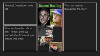 Physical Description:he is
old
What we learn first about
him:The first thing we
learned about Samuel was
that he was dead!
What we learned
throughout the story:
Samuel Westing
 