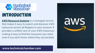 AWS Resource Explorer is a managed service
that makes it easy to search and discover AWS
resources across all Regions in your account. It
provides a unified view of your AWS resources,
making it easy to find the resources you need,
even if you don't know where they are located.
INTRODUCTION
www.technicalchamber.com