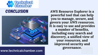 CONCLUSION
www.technicalchamber.com
AWS Resource Explorer is a
powerful tool that can help
you to manage, secure, and
govern your AWS resources.
It is easy to use and provides
a number of benefits,
including easy search and
discovery, a unified view of
your resources, and
improved security and
governance.