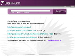 PurpleSearch Screenshots:  for a basic idea of how the application looks.  http://purplesearch.ub.rug.nl http://purplesearch.wordpress.com  (the blog) http://purplesearch.wiki.ub.rug.nl/index.php/Main_Page  (the wiki) http://www.twitter.com/purplesearch  (follow on twitter) Interested? Contact us for a demo account, at 
