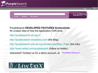 PurpleSearch  DEVELOPED FEATURES Screenshots :  for a basic idea of how the application CAN work.  http://purplesearch.ub.rug.nl http://purplesearch.wordpress.com  (the blog) http://purplesearch.wiki.ub.rug.nl/index.php/Main_Page  (the wiki) http://www.twitter.com/purplesearch  (follow on twitter) Interested? Contact us for a demo account, at 