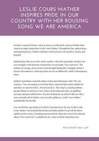 LESLIE COURS MATHER
INSPIRES PRIDE IN OUR
COUNTRY WITH HER ROUSING
SONG WE ARE AMERICA
In today’s musical climate, when it comes to authenticity, look no further than
American singer songwriter Leslie Cours Mather. Through her fun, upbeat grove
and inspiring lyrics, Mather embodies what it means to be positive, strong, and
hopeful. 
 
Balancing her life as an active artist, mother, wife and community member, her
own struggles with adversity inspired her recent single “I’m a Survivor.” The
anthem of courage, perseverance and strength during life’s struggles struck a
chord with audiences, achieving chart success in Billboard’s Adult Contemporary
chart.
 
Mather’s patriotism and pride shines in her powerful music video “We Are
America.” Now streaming on YouTube (bit.ly/AmericaVideo) and available for
purchase on Amazon (bit.ly/-WeAreAmerica).  The song is a soaring anthem
paying tribute to America’s core virtues of strength and unity; an uplifting
message during troubled times. If you’re looking for an artist to fill you with a
sense of pride and to bolster your overall confidence, Leslie Cours Mather
undoubtedly fits the bill.
 
You can find her upcoming LP at (bit.ly/IAmASurvivor). Be sure to like Leslie
Cours Mather on Facebook (facebook.com/leslie.mather) to get all the latest
updates on her music, including announcements about her soon to be released
album “I’m A Survivor!”, available for pre-order at (bit.ly/IAmASurvivor). 
Web 'n Retail, Aug 8, 2018
 