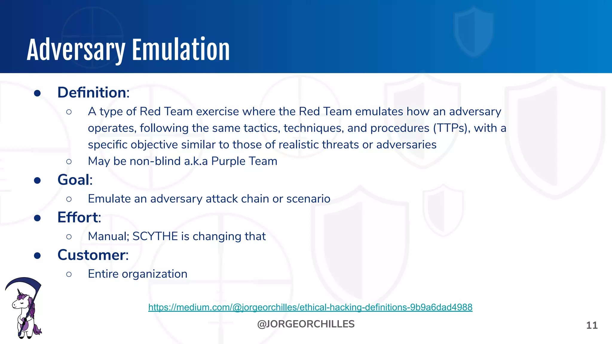 @JORGEORCHILLES
Adversary Emulation
● Deﬁnition:
○ A type of Red Team exercise where the Red Team emulates how an adversary
operates, following the same tactics, techniques, and procedures (TTPs), with a
speciﬁc objective similar to those of realistic threats or adversaries
○ May be non-blind a.k.a Purple Team
● Goal:
○ Emulate an adversary attack chain or scenario
● Effort:
○ Manual; SCYTHE is changing that
● Customer:
○ Entire organization
11
https://medium.com/@jorgeorchilles/ethical-hacking-definitions-9b9a6dad4988
 